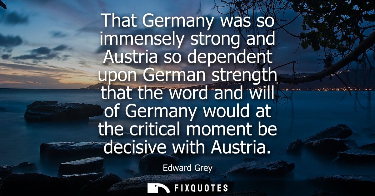 That Germany was so immensely strong and Austria so dependent upon German strength that the word and will of Germany wou