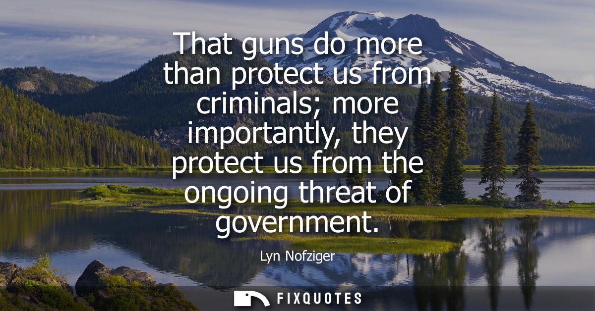 That guns do more than protect us from criminals more importantly, they protect us from the ongoing threat of government