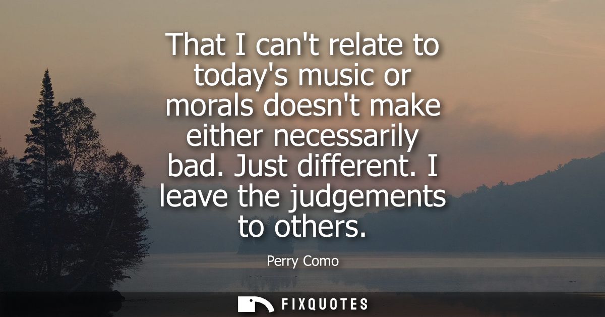 That I cant relate to todays music or morals doesnt make either necessarily bad. Just different. I leave the judgements 
