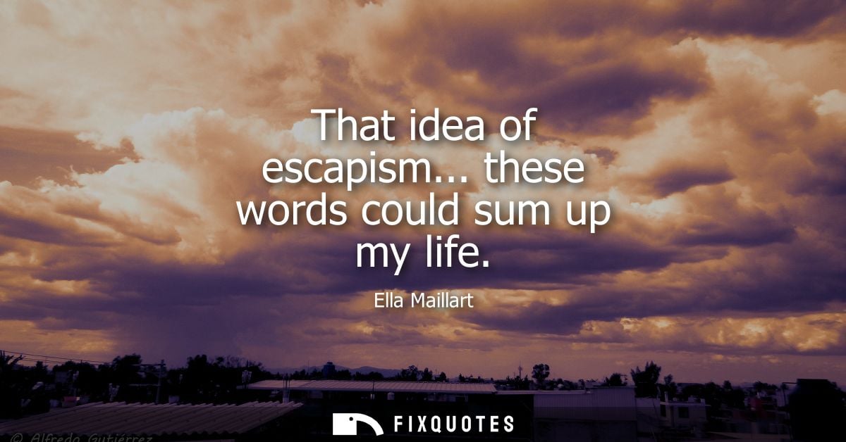 That idea of escapism... these words could sum up my life