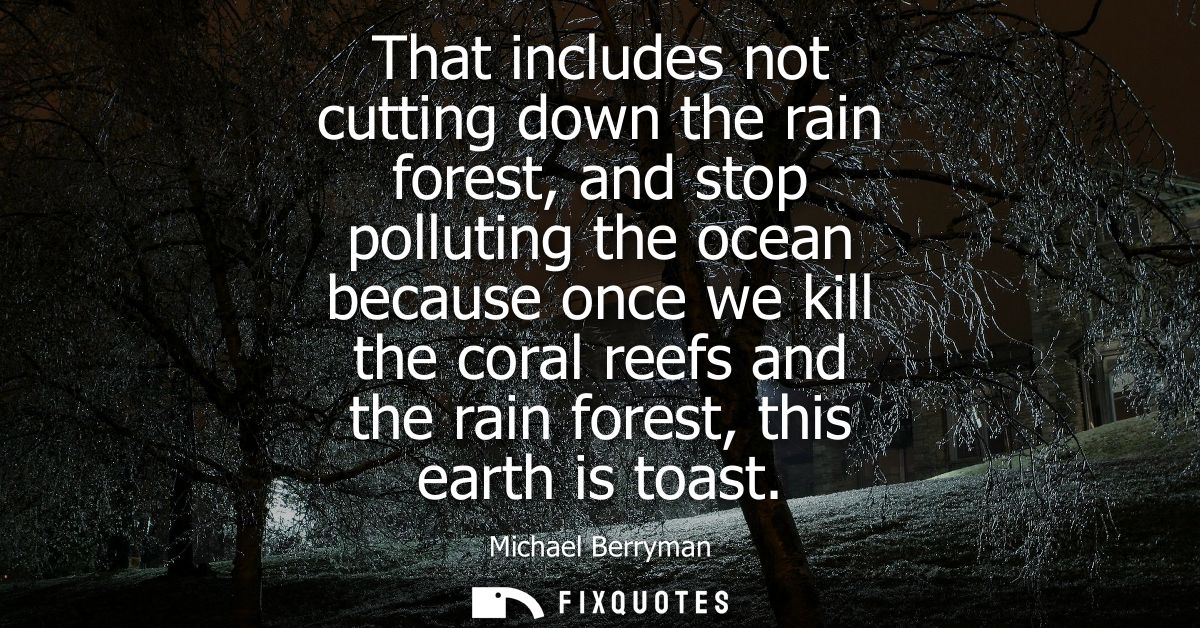 That includes not cutting down the rain forest, and stop polluting the ocean because once we kill the coral reefs and th