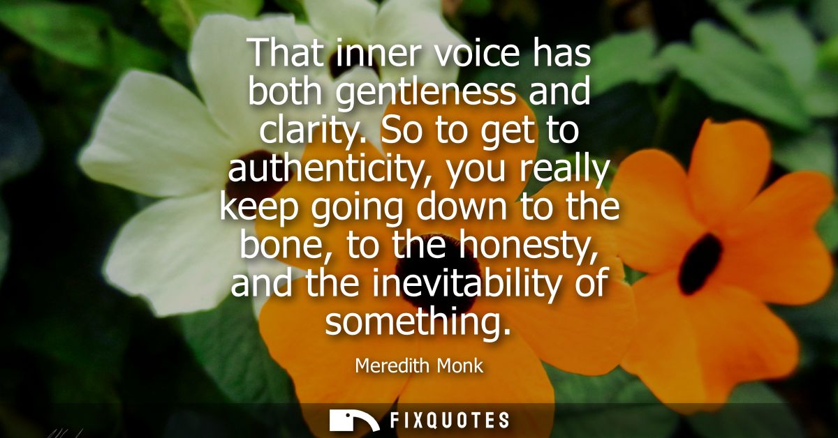 That inner voice has both gentleness and clarity. So to get to authenticity, you really keep going down to the bone, to 