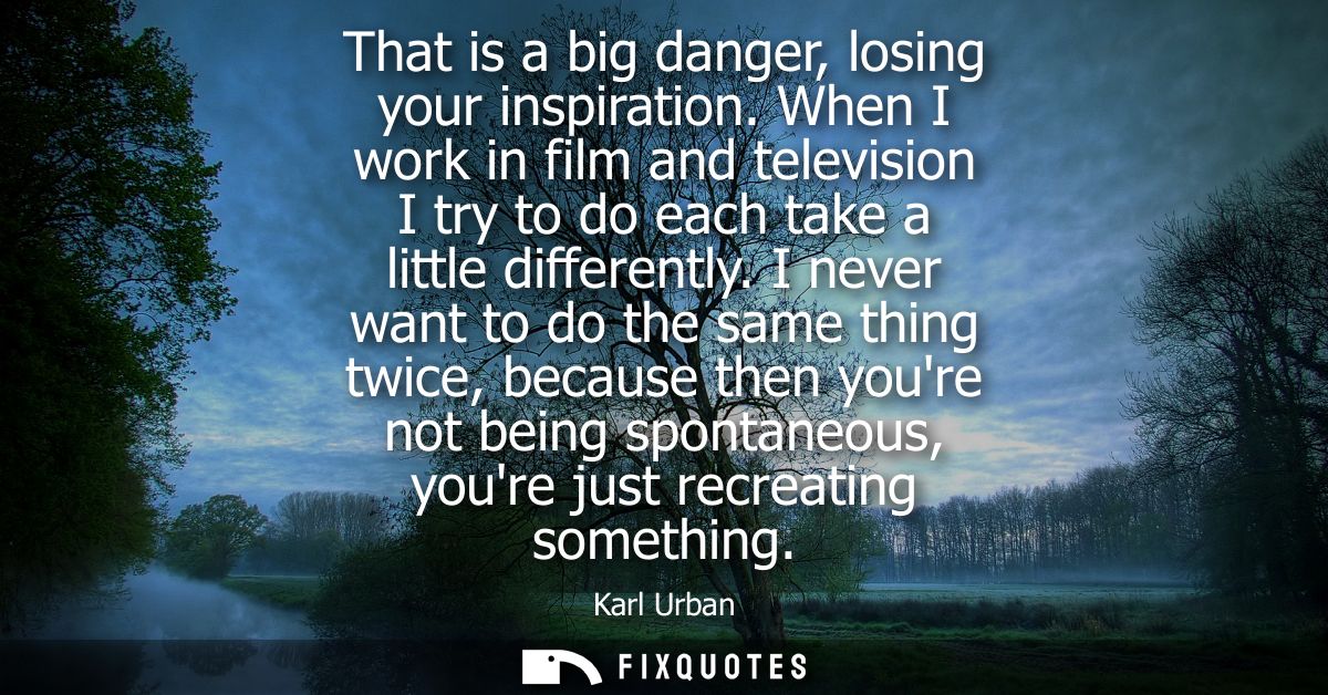 That is a big danger, losing your inspiration. When I work in film and television I try to do each take a little differe