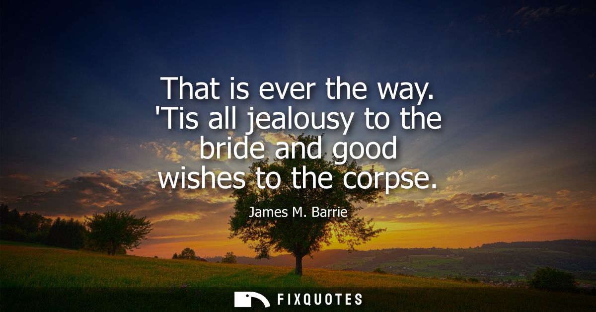 That is ever the way. Tis all jealousy to the bride and good wishes to the corpse