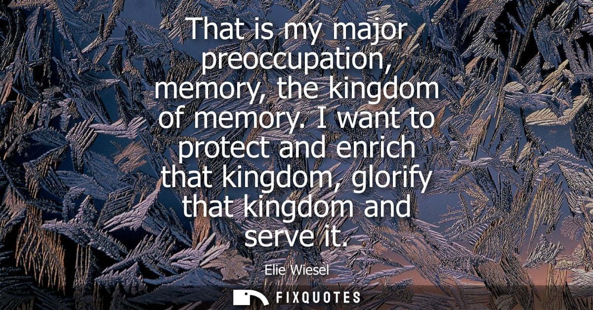That is my major preoccupation, memory, the kingdom of memory. I want to protect and enrich that kingdom, glorify that k