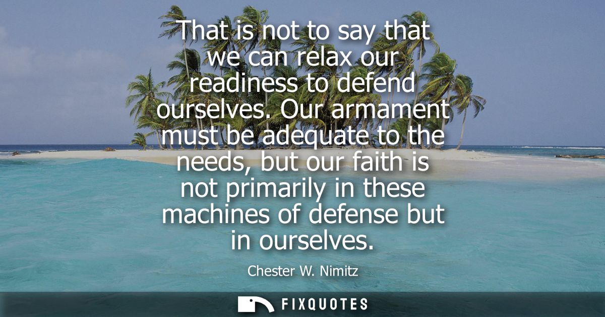 That is not to say that we can relax our readiness to defend ourselves. Our armament must be adequate to the needs, but 
