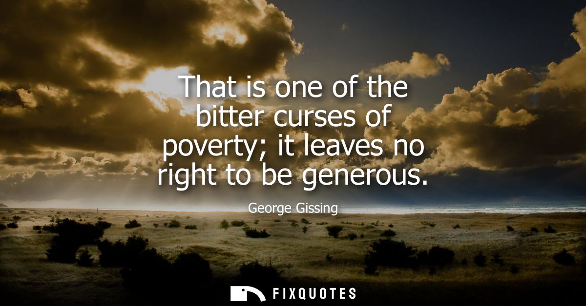 That is one of the bitter curses of poverty it leaves no right to be generous