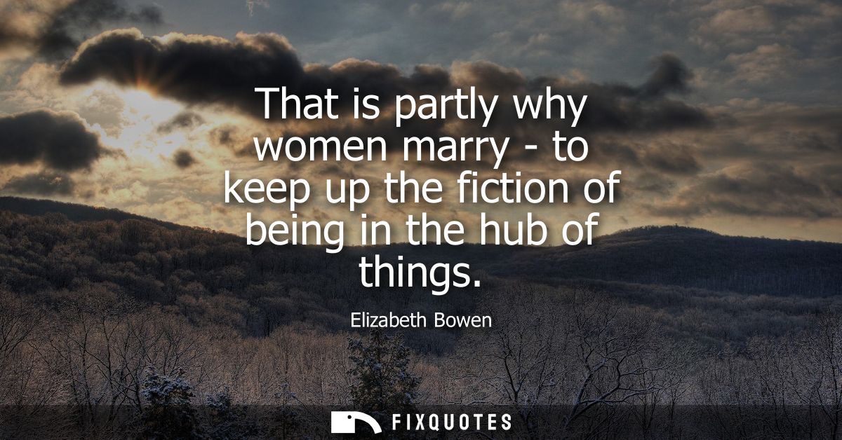 That is partly why women marry - to keep up the fiction of being in the hub of things