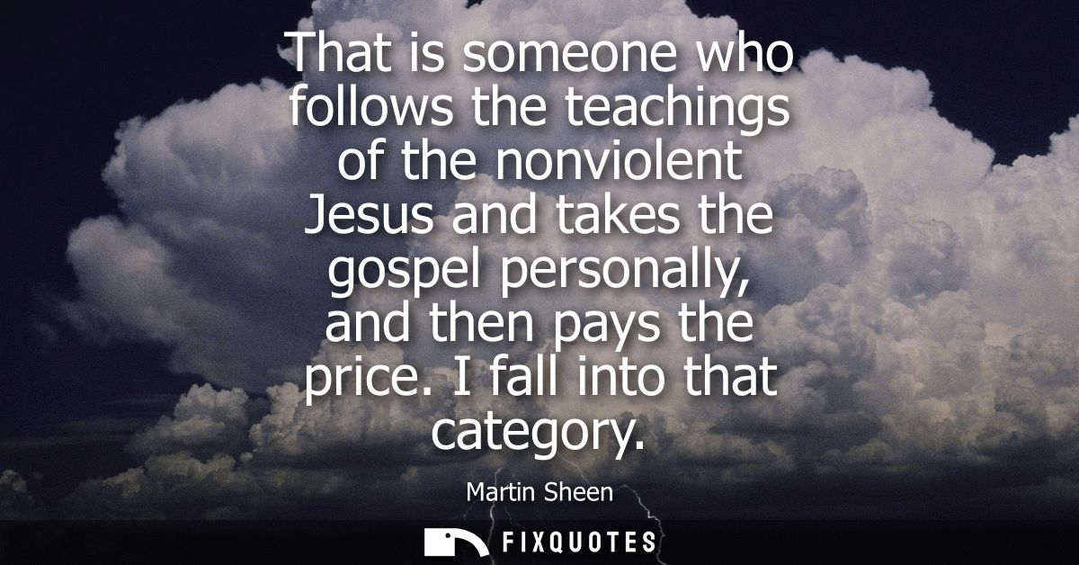 That is someone who follows the teachings of the nonviolent Jesus and takes the gospel personally, and then pays the pri