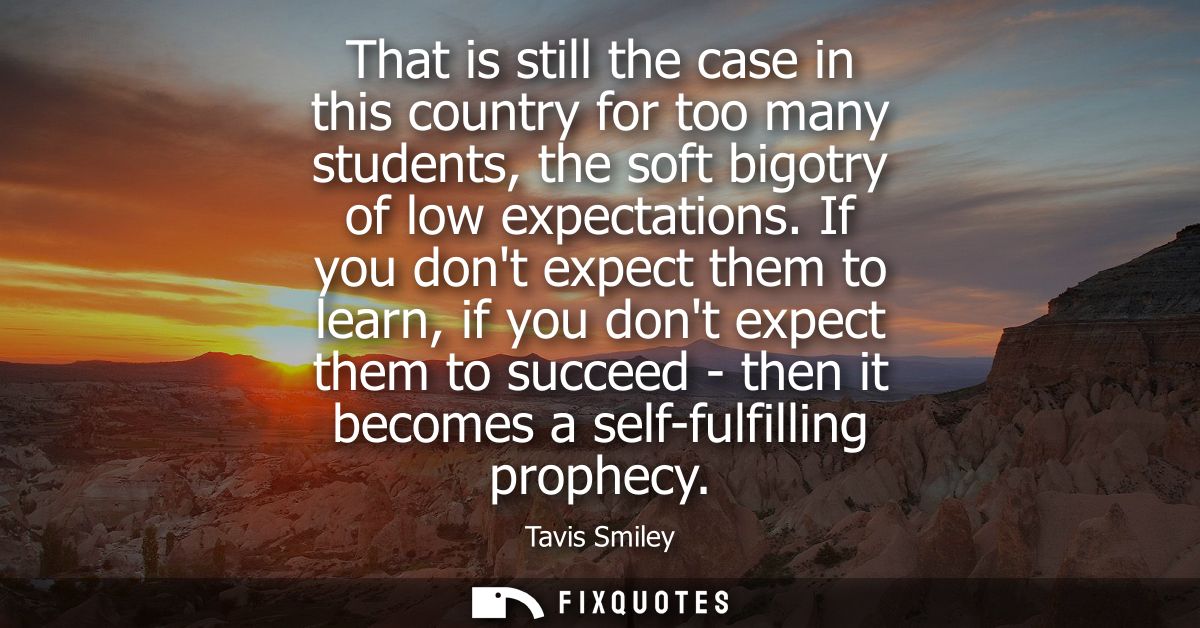 That is still the case in this country for too many students, the soft bigotry of low expectations. If you dont expect t
