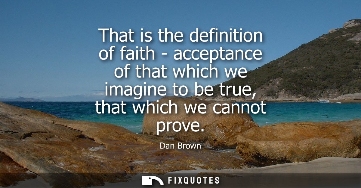 That is the definition of faith - acceptance of that which we imagine to be true, that which we cannot prove