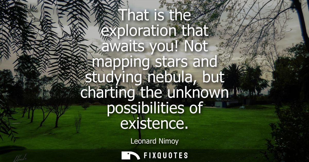 That is the exploration that awaits you! Not mapping stars and studying nebula, but charting the unknown possibilities o