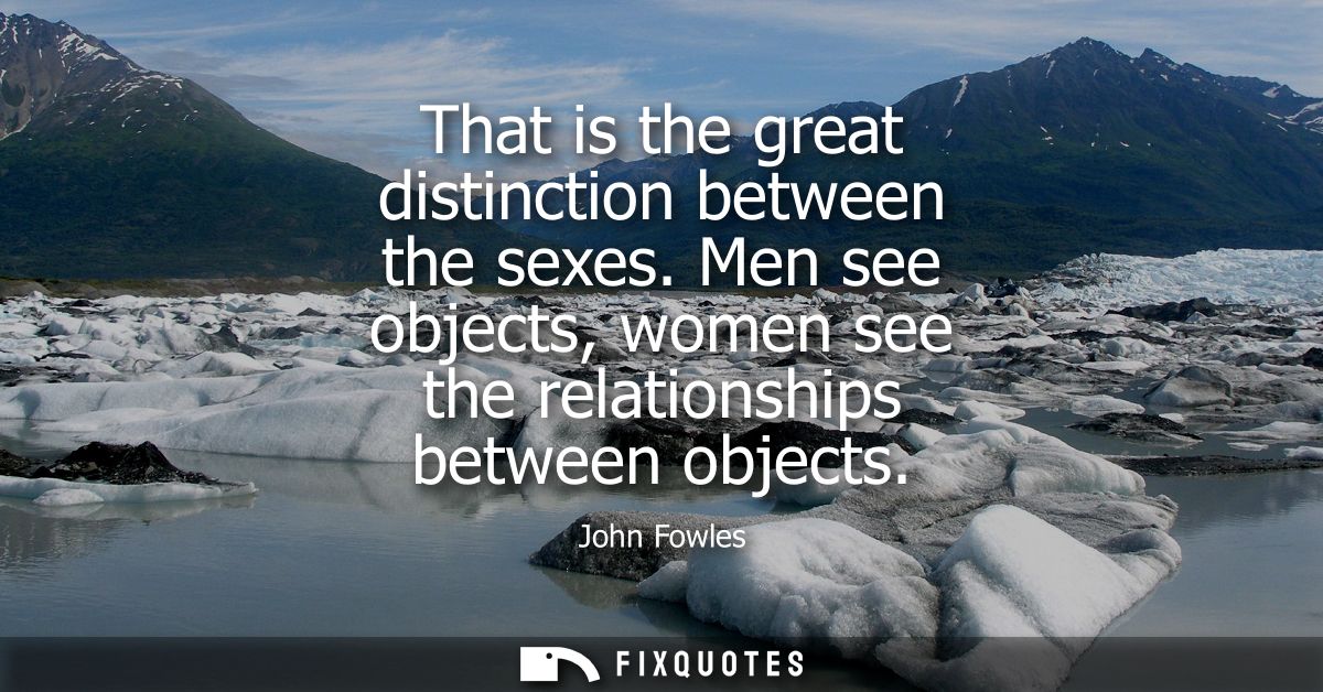 That is the great distinction between the sexes. Men see objects, women see the relationships between objects