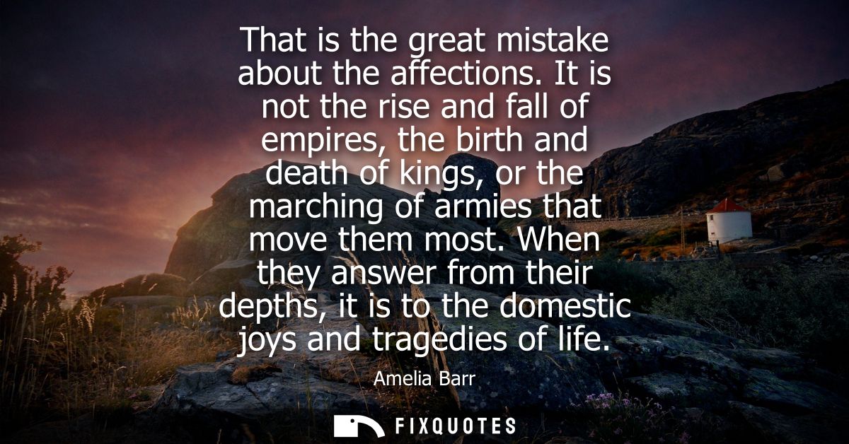 That is the great mistake about the affections. It is not the rise and fall of empires, the birth and death of kings, or