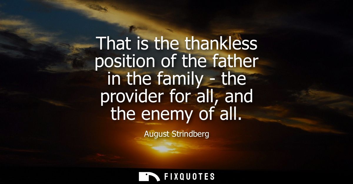 That is the thankless position of the father in the family - the provider for all, and the enemy of all