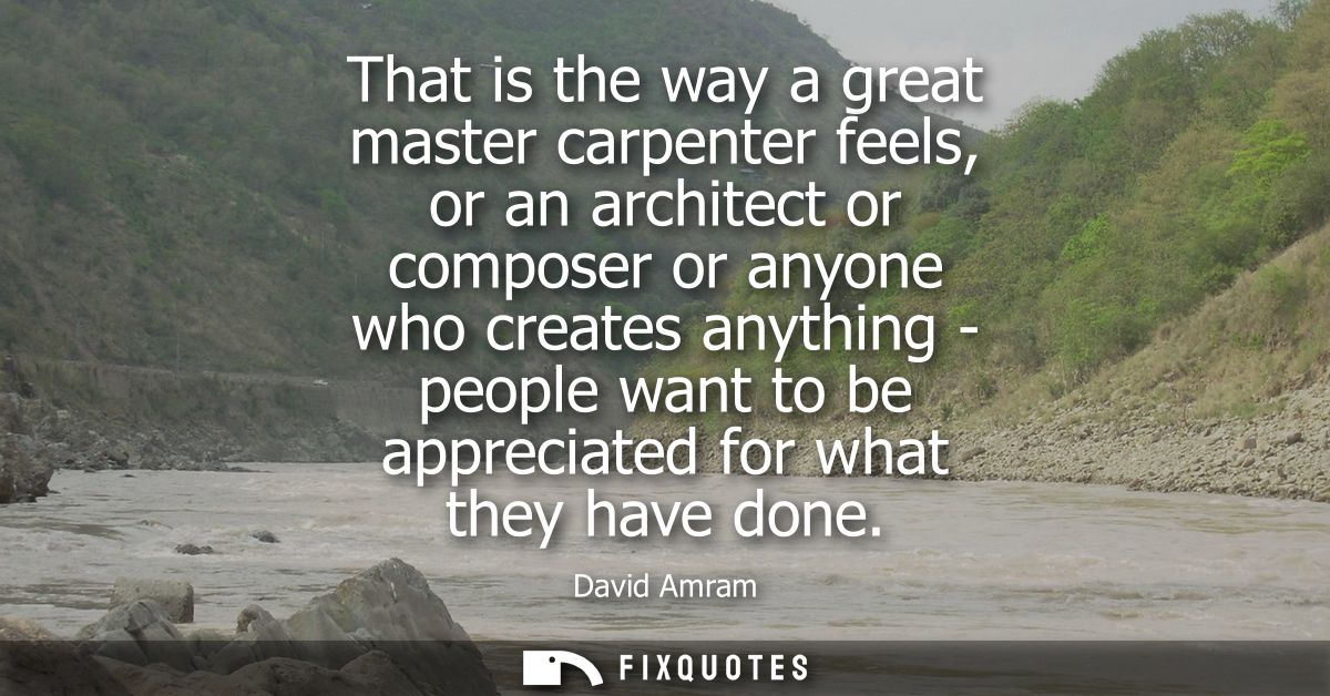 That is the way a great master carpenter feels, or an architect or composer or anyone who creates anything - people want