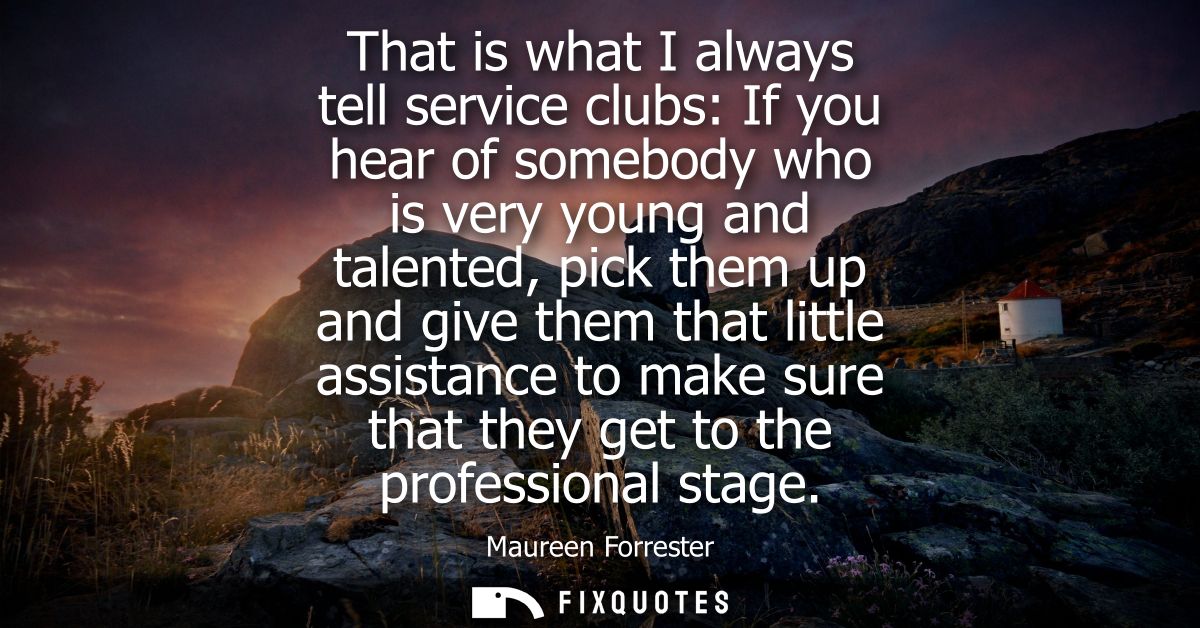 That is what I always tell service clubs: If you hear of somebody who is very young and talented, pick them up and give 