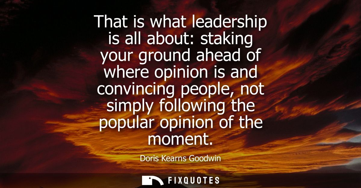 That is what leadership is all about: staking your ground ahead of where opinion is and convincing people, not simply fo