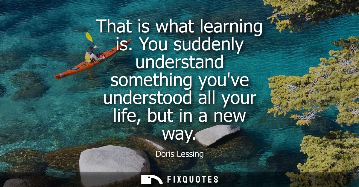 That is what learning is. You suddenly understand something youve understood all your life, but in a new way