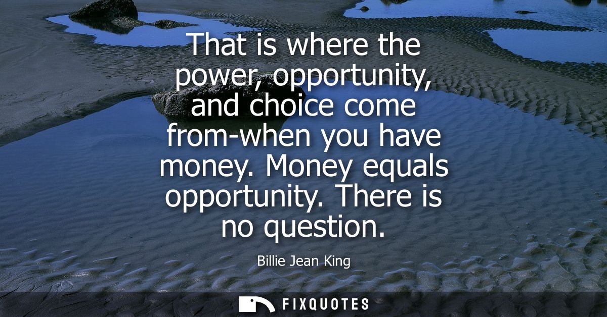 That is where the power, opportunity, and choice come from-when you have money. Money equals opportunity. There is no qu