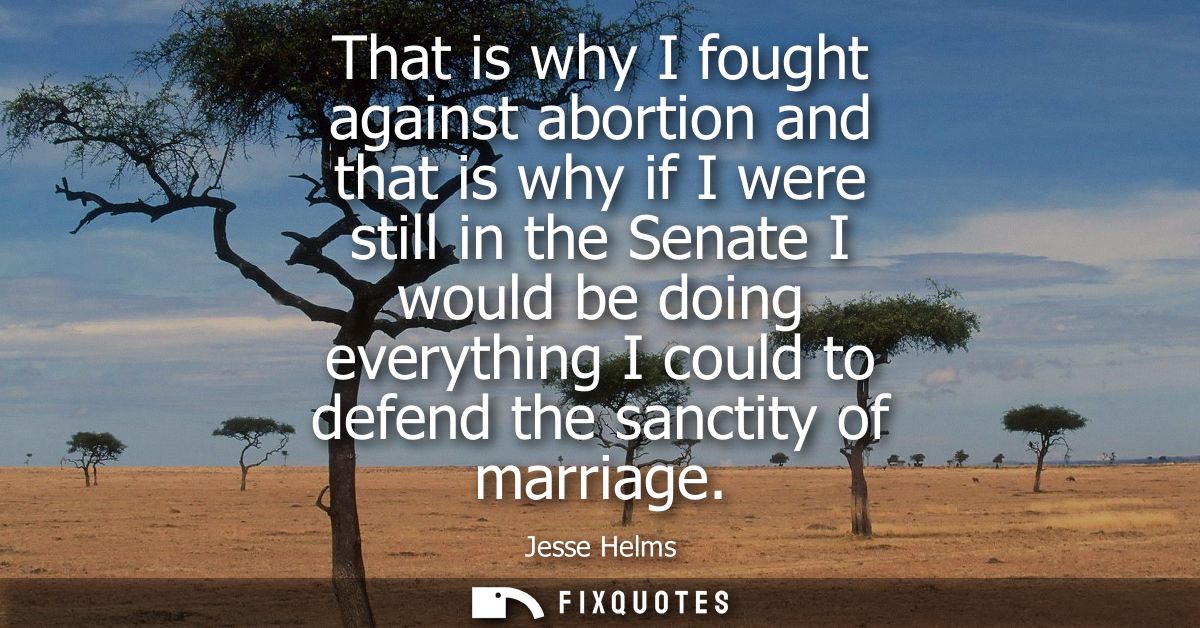 That is why I fought against abortion and that is why if I were still in the Senate I would be doing everything I could 
