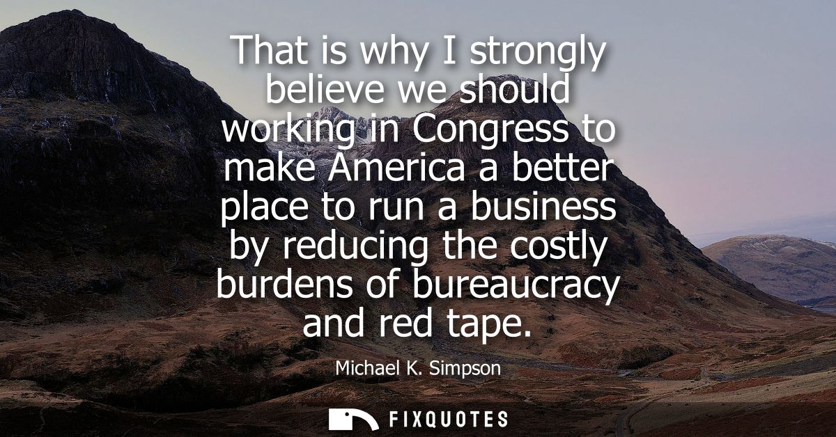 That is why I strongly believe we should working in Congress to make America a better place to run a business by reducin
