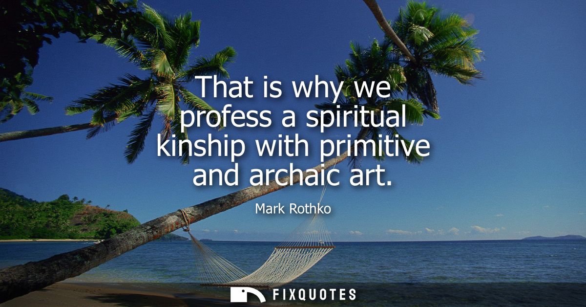 That is why we profess a spiritual kinship with primitive and archaic art