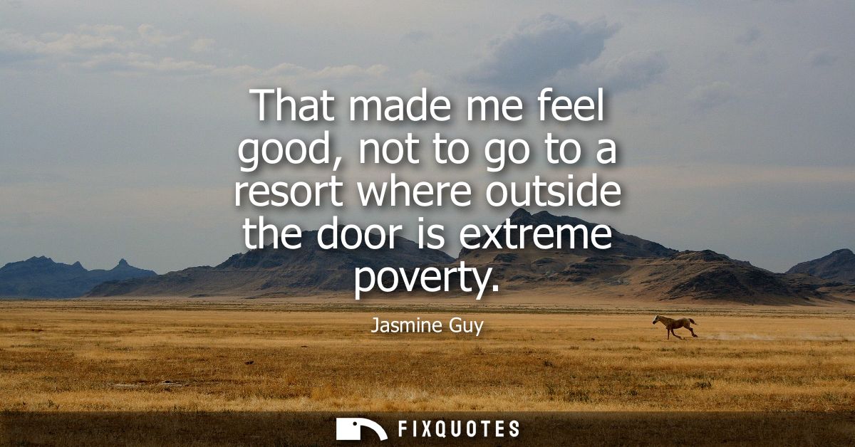 That made me feel good, not to go to a resort where outside the door is extreme poverty