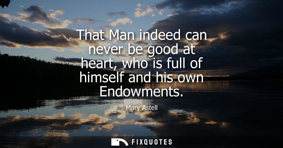 That Man indeed can never be good at heart, who is full of himself and his own Endowments
