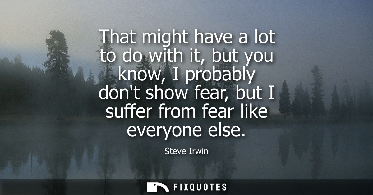 That might have a lot to do with it, but you know, I probably dont show fear, but I suffer from fear like everyone else