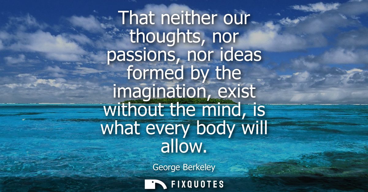 That neither our thoughts, nor passions, nor ideas formed by the imagination, exist without the mind, is what every body