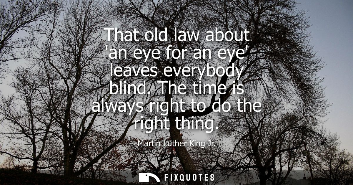 That old law about an eye for an eye leaves everybody blind. The time is always right to do the right thing