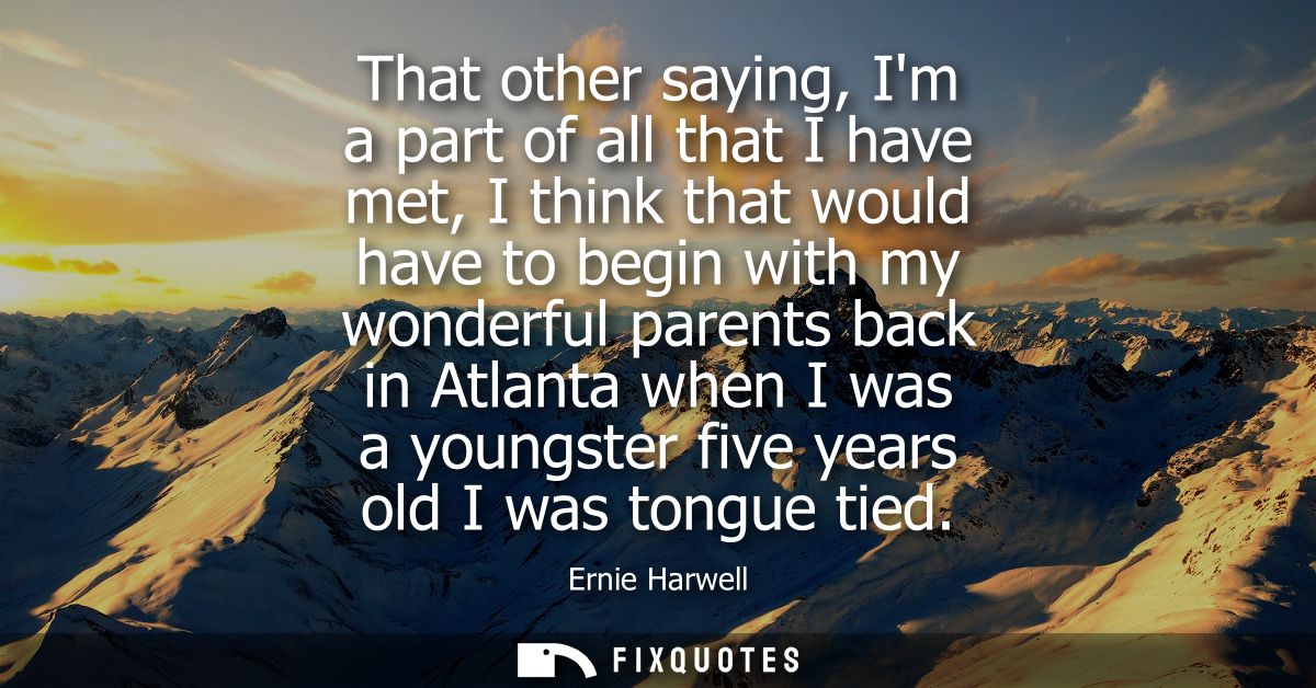 That other saying, Im a part of all that I have met, I think that would have to begin with my wonderful parents back in 