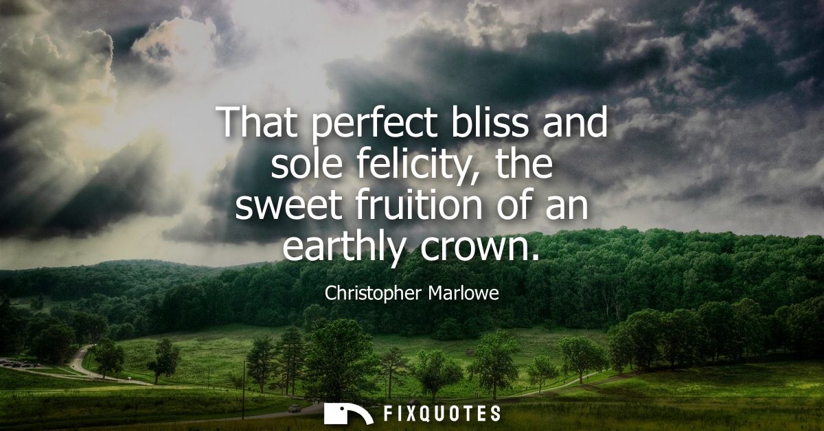 That perfect bliss and sole felicity, the sweet fruition of an earthly crown