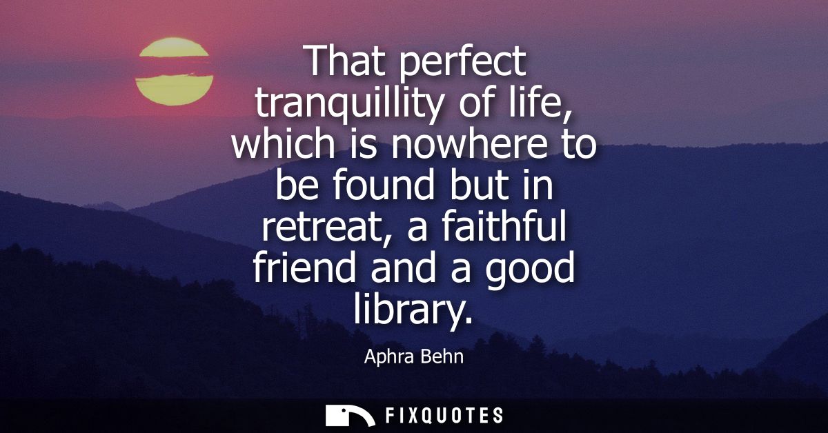 That perfect tranquillity of life, which is nowhere to be found but in retreat, a faithful friend and a good library