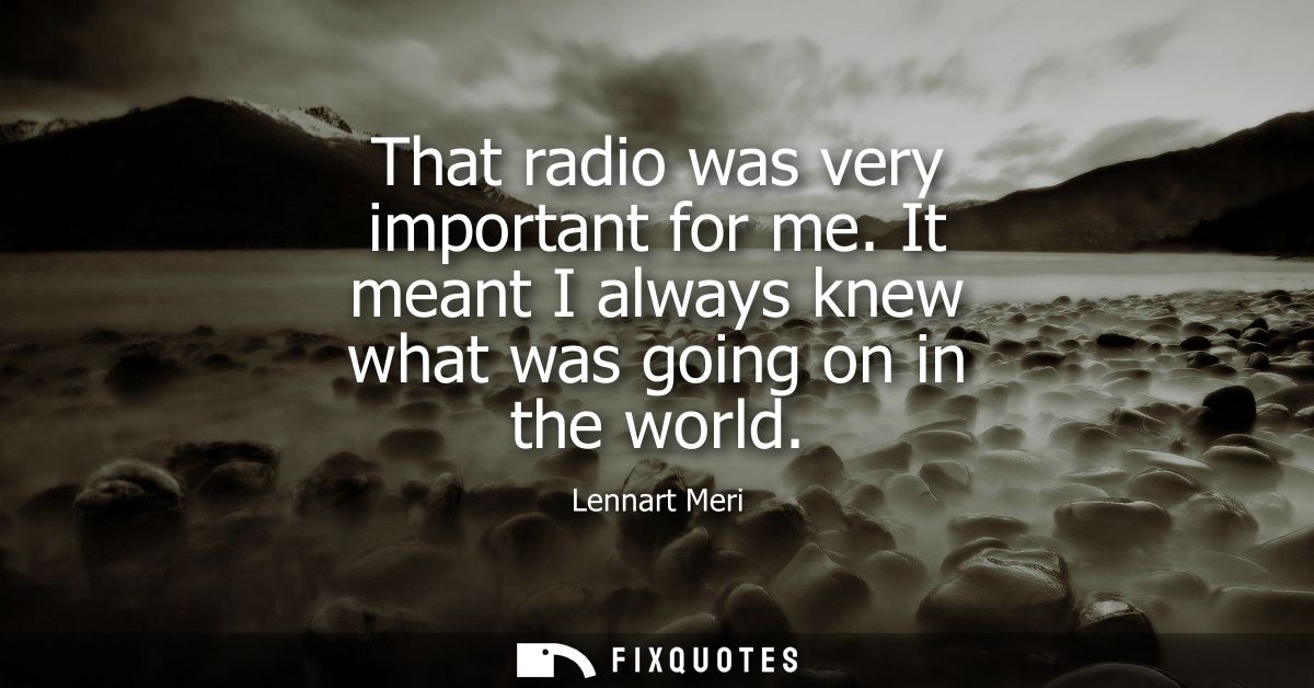 That radio was very important for me. It meant I always knew what was going on in the world