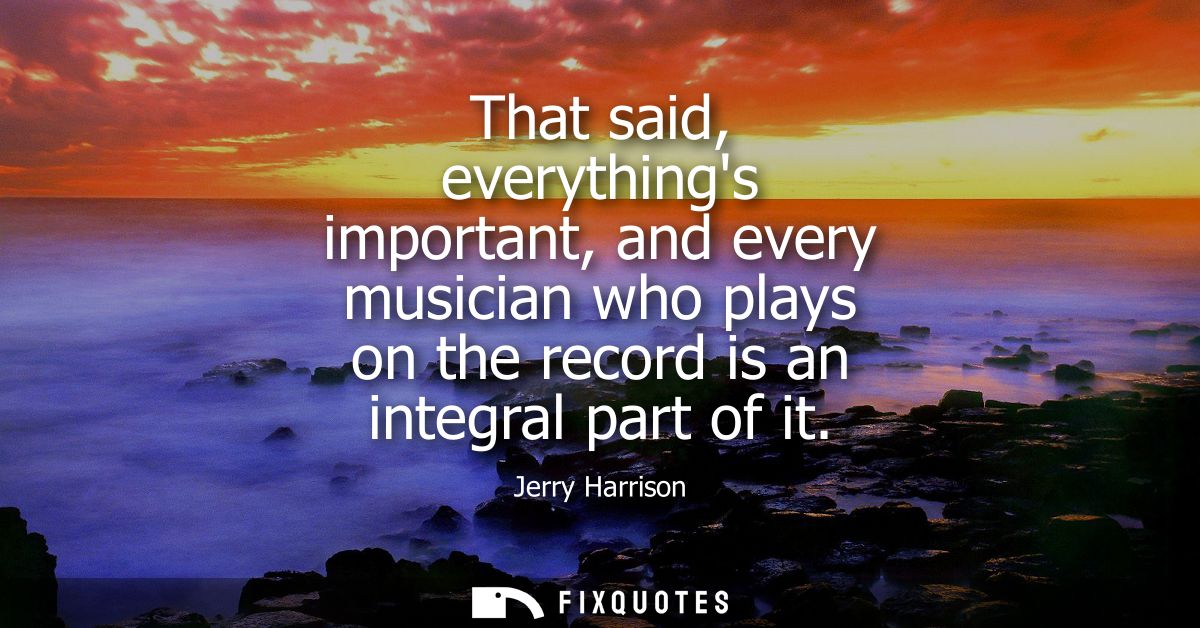 That said, everythings important, and every musician who plays on the record is an integral part of it