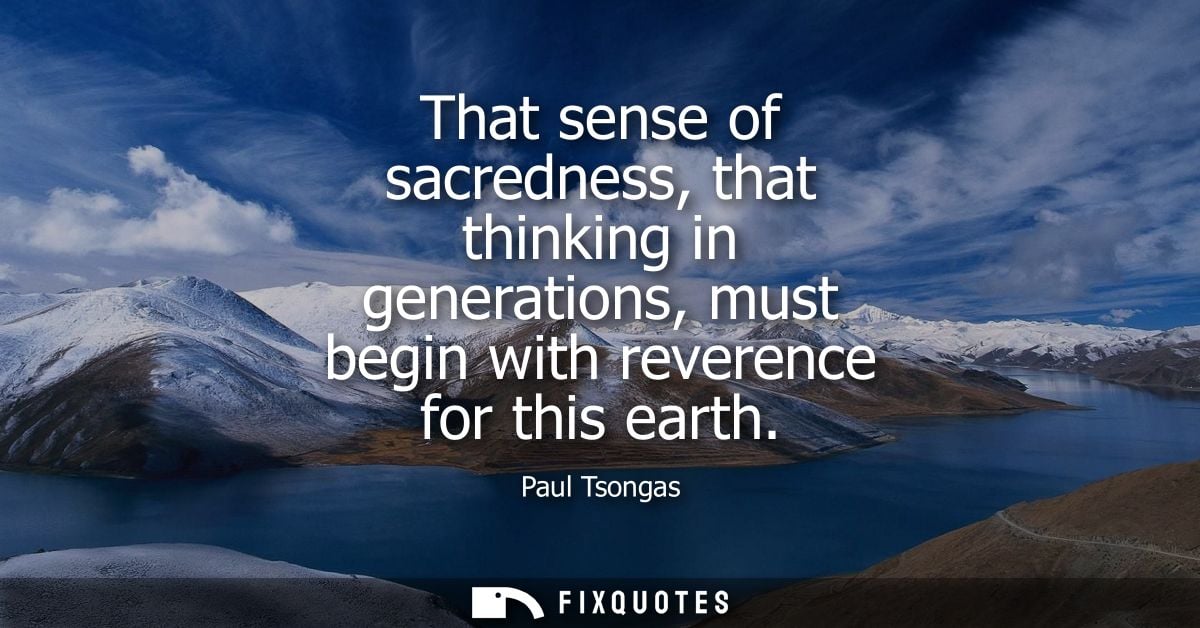 That sense of sacredness, that thinking in generations, must begin with reverence for this earth