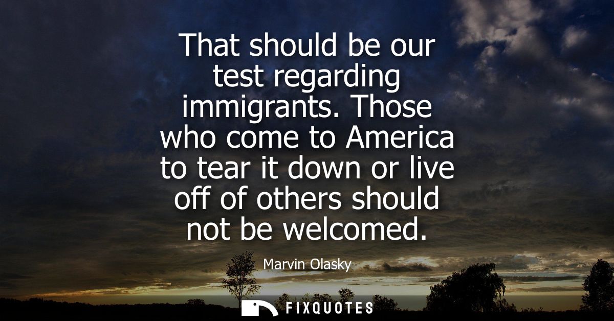 That should be our test regarding immigrants. Those who come to America to tear it down or live off of others should not