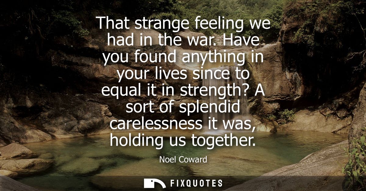 That strange feeling we had in the war. Have you found anything in your lives since to equal it in strength? A sort of s