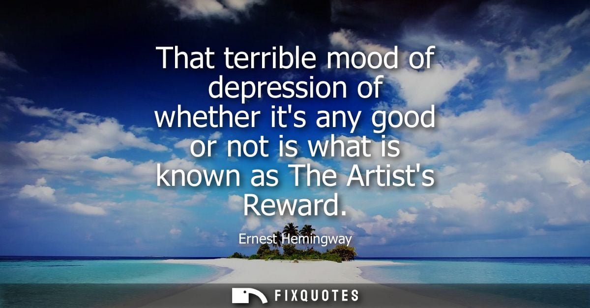 That terrible mood of depression of whether its any good or not is what is known as The Artists Reward
