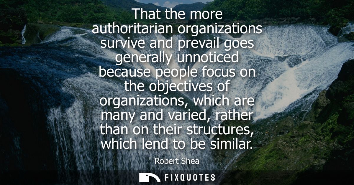 That the more authoritarian organizations survive and prevail goes generally unnoticed because people focus on the objec