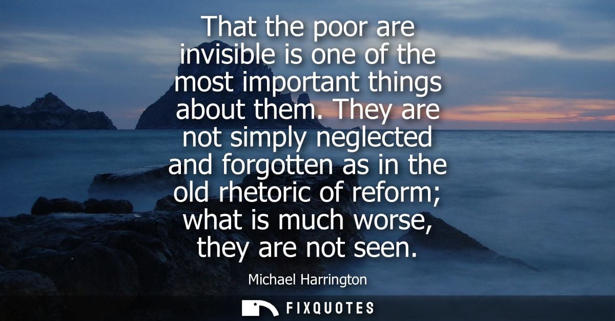 That the poor are invisible is one of the most important things about them. They are not simply neglected and forgotten 