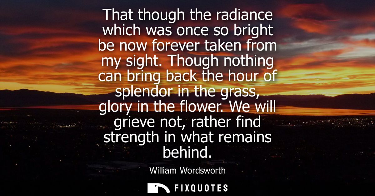 That though the radiance which was once so bright be now forever taken from my sight. Though nothing can bring back the 