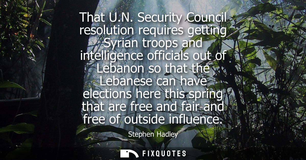 That U.N. Security Council resolution requires getting Syrian troops and intelligence officials out of Lebanon so that t