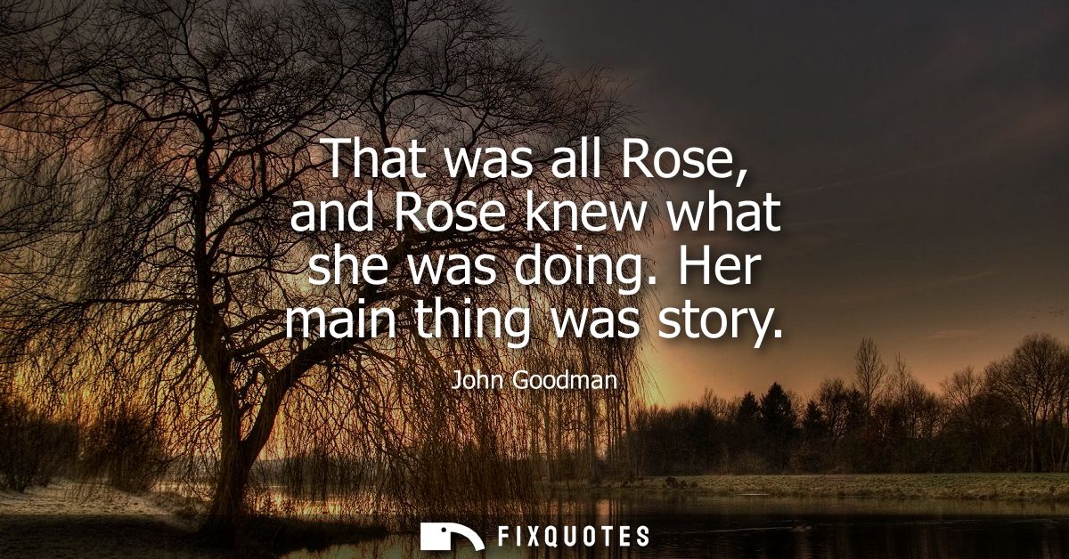 That was all Rose, and Rose knew what she was doing. Her main thing was story