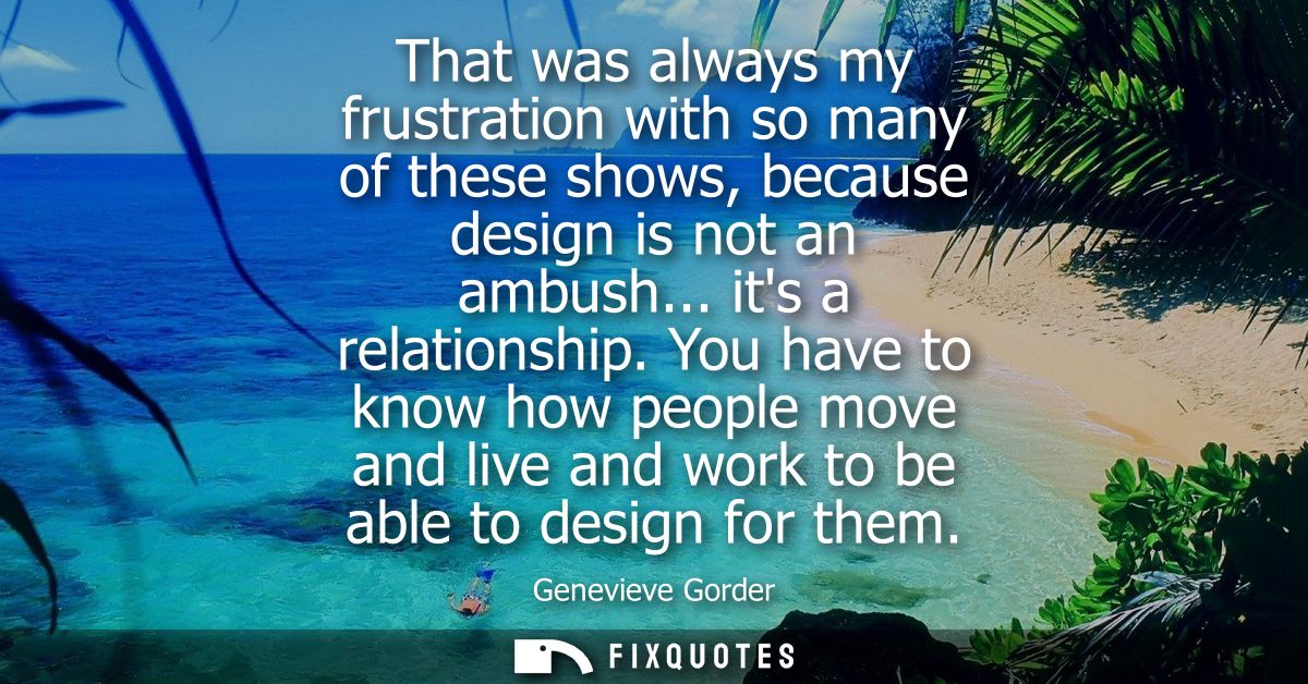 That was always my frustration with so many of these shows, because design is not an ambush... its a relationship.