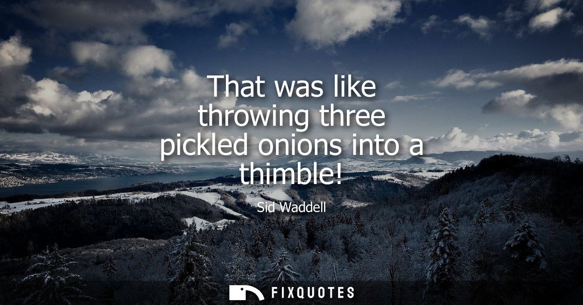That was like throwing three pickled onions into a thimble!