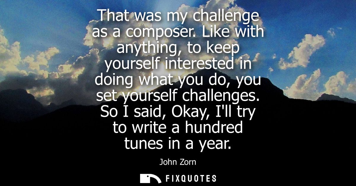 That was my challenge as a composer. Like with anything, to keep yourself interested in doing what you do, you set yours