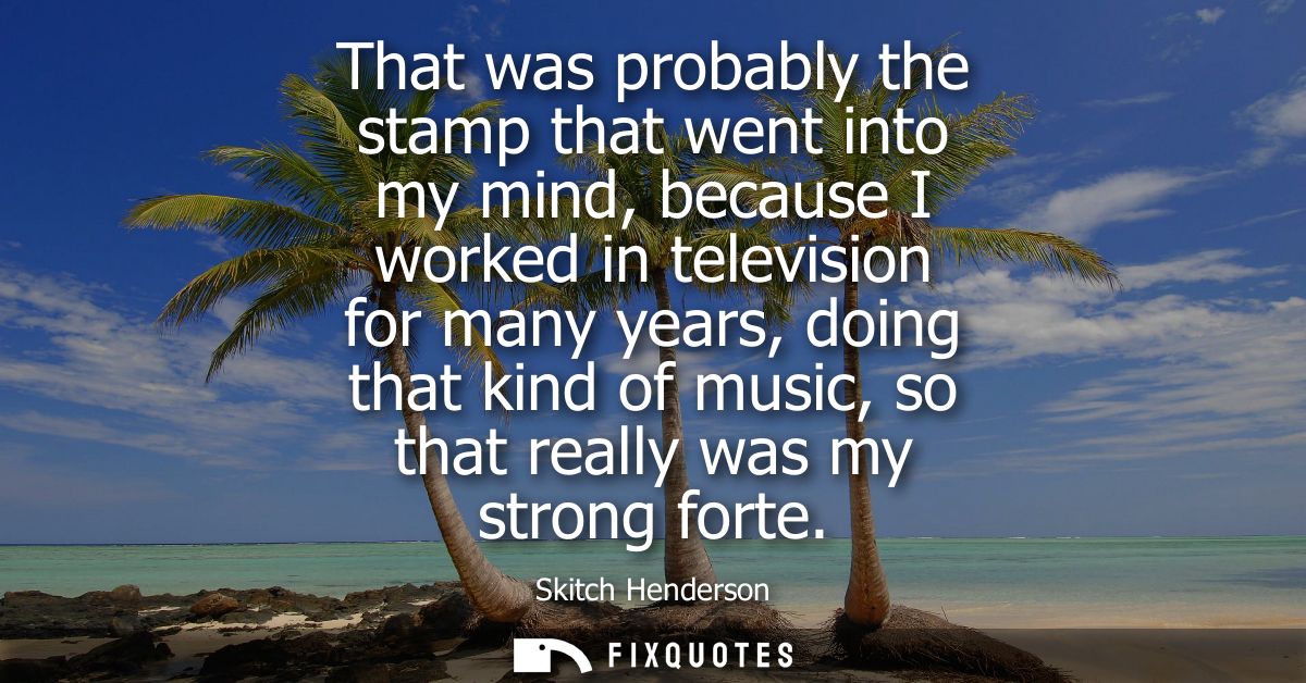 That was probably the stamp that went into my mind, because I worked in television for many years, doing that kind of mu